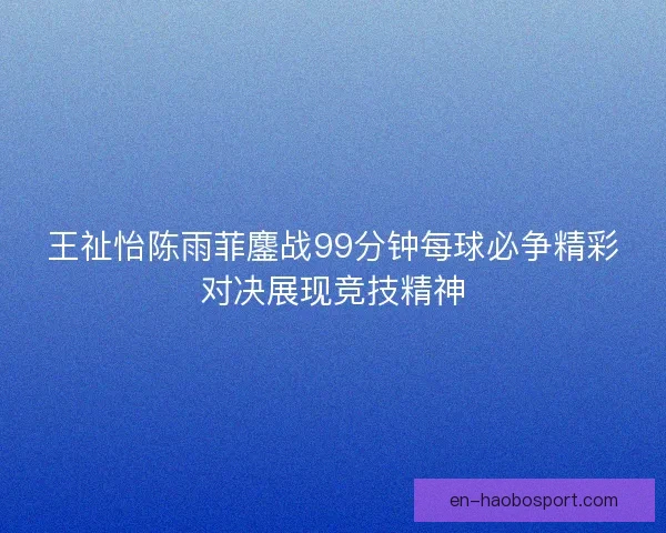 王祉怡陈雨菲鏖战99分钟每球必争精彩对决展现竞技精神 王祉怡陈雨菲鏖战99分钟每球必争精彩对决展现竞技精神