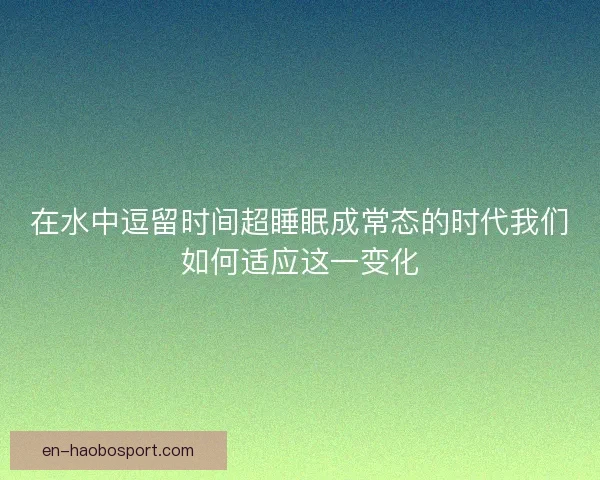 在水中逗留时间超睡眠成常态的时代我们如何适应这一变化