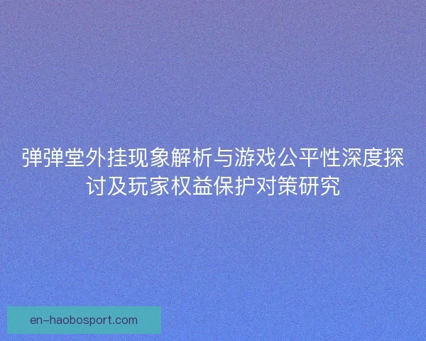 弹弹堂外挂现象解析与游戏公平性深度探讨及玩家权益保护对策研究