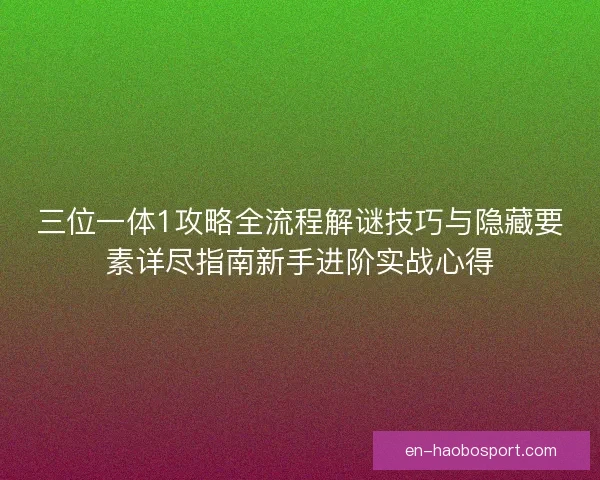 三位一体1攻略全流程解谜技巧与隐藏要素详尽指南新手进阶实战心得 三位一体1攻略全流程解谜技巧与隐藏要素详尽指南新手进阶实战心得