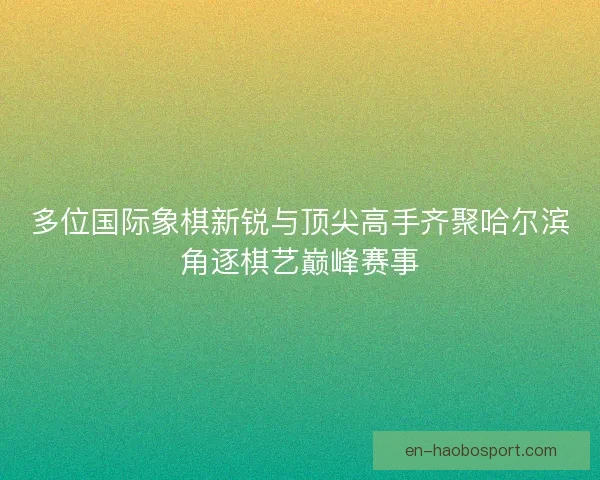 多位国际象棋新锐与顶尖高手齐聚哈尔滨角逐棋艺巅峰赛事