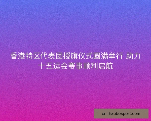 香港特区代表团授旗仪式圆满举行 助力十五运会赛事顺利启航