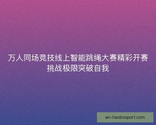 万人同场竞技线上智能跳绳大赛精彩开赛挑战极限突破自我