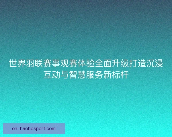 世界羽联赛事观赛体验全面升级打造沉浸互动与智慧服务新标杆